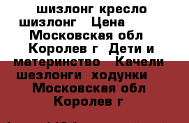 шизлонг кресло шизлонг › Цена ­ 300 - Московская обл., Королев г. Дети и материнство » Качели, шезлонги, ходунки   . Московская обл.,Королев г.